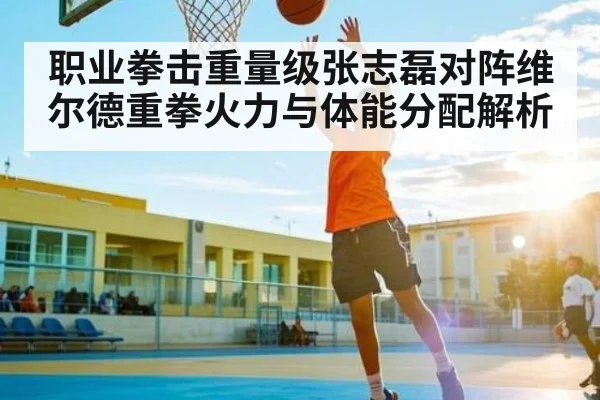 职业拳击重量级张志磊对阵维尔德重拳火力与体能分配解析