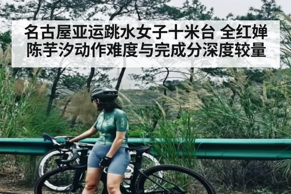 名古屋亚运跳水女子十米台 全红婵陈芋汐动作难度与完成分深度较量