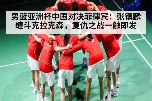 男篮亚洲杯中国对决菲律宾：张镇麟缠斗克拉克森，复仇之战一触即发