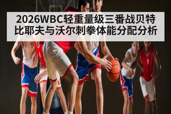 2026WBC轻重量级三番战贝特比耶夫与沃尔刺拳体能分配分析