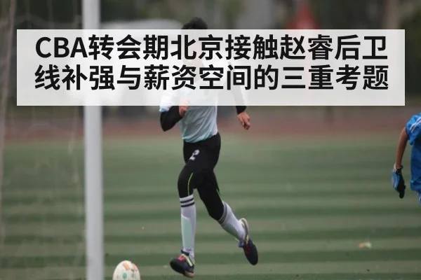 CBA转会期北京接触赵睿后卫线补强与薪资空间的三重考题